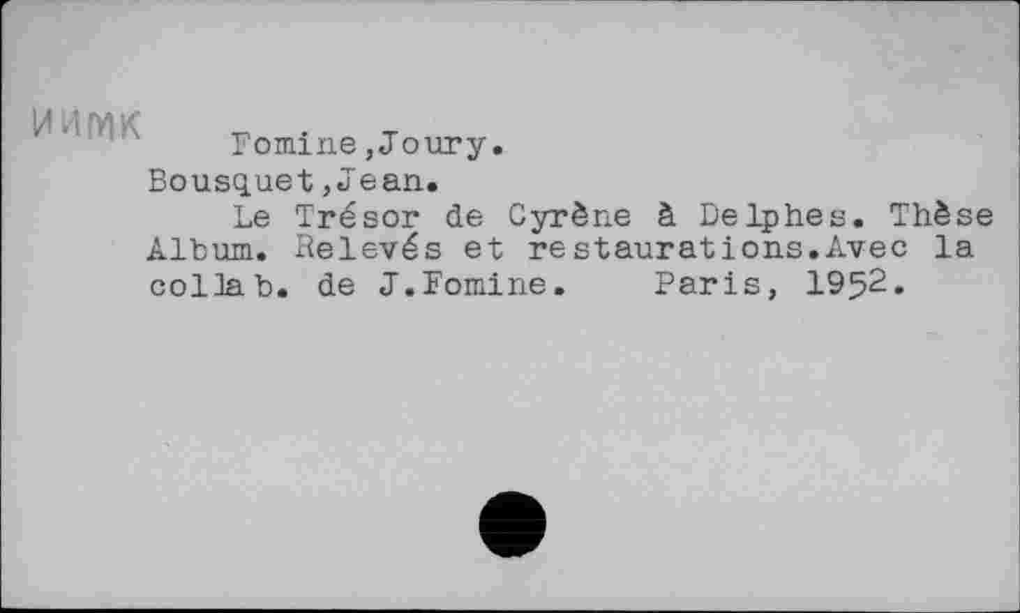 ﻿и л мк . т
Fomine,Joury.
Bousquet,Jean.
Le Trésor de Cyrène à Delphes. Thèse Album. Relevés et restaurations.Avec la collab. de J.Fomine. Paris, 1952.